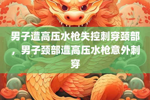 男子遭高压水枪失控刺穿颈部，男子颈部遭高压水枪意外刺穿