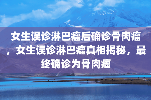女生误诊淋巴瘤后确诊骨肉瘤，女生误诊淋巴瘤真相揭秘，最终确诊为骨肉瘤，女生误诊淋巴瘤真相揭秘，从淋巴瘤到骨肉瘤的确诊历程