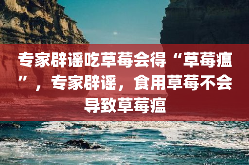 专家辟谣吃草莓会得“草莓瘟”，专家辟谣，食用草莓不会导致草莓瘟，专家辟谣，食用草莓不会引发草莓瘟疫情