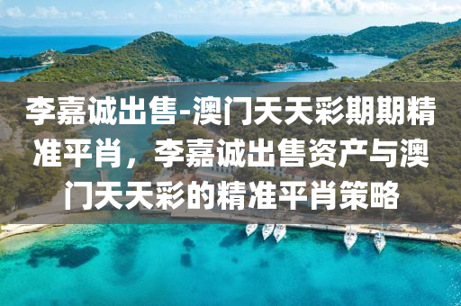 李嘉诚出售-澳门天天彩期期精准平肖，李嘉诚出售资产与澳门天天彩的精准平肖策略，李嘉诚出售资产与澳门天天彩精准平肖策略揭秘