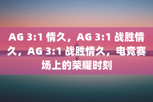 AG 3:1 情久，AG 3:1 战胜情久，AG 3:1 战胜情久，电竞赛场上的荣耀时刻