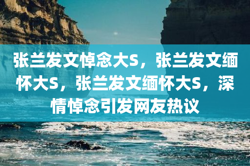 张兰发文悼念大S，张兰发文缅怀大S，张兰发文缅怀大S，深情悼念引发网友热议