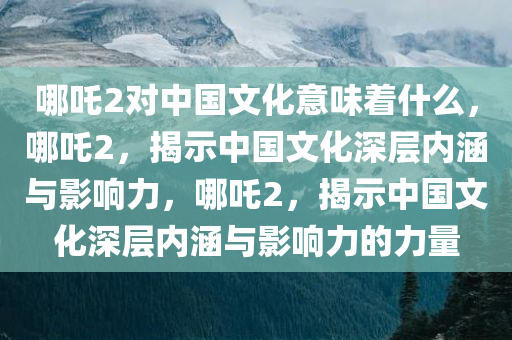 哪吒2对中国文化意味着什么，哪吒2，揭示中国文化深层内涵与影响力，哪吒2，揭示中国文化深层内涵与影响力的力量