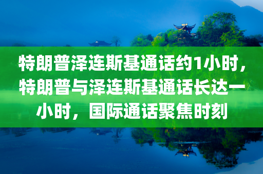 特朗普泽连斯基通话约1小时，特朗普与泽连斯基通话长达一小时，国际通话聚焦时刻