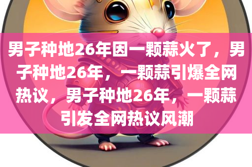 男子种地26年因一颗蒜火了，男子种地26年，一颗蒜引爆全网热议，男子种地26年，一颗蒜引发全网热议风潮