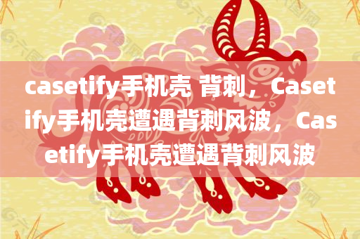 casetify手机壳 背刺，Casetify手机壳遭遇背刺风波，Casetify手机壳遭遇背刺风波