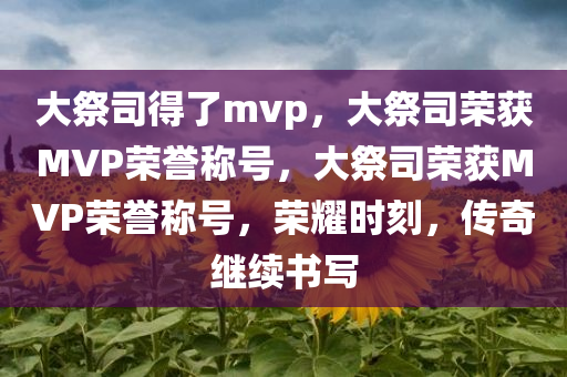 大祭司得了mvp，大祭司荣获MVP荣誉称号，大祭司荣获MVP荣誉称号，荣耀时刻，传奇继续书写