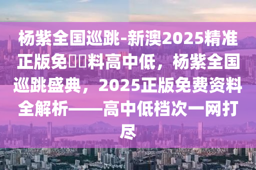 杨紫全国巡跳-新澳2025精准正版免費資料高中低，杨紫全国巡跳盛典，2025正版免费资料全解析——高中低档次一网打尽，杨紫全国巡跳盛典，2025正版资料解析与高中低档次全面覆盖