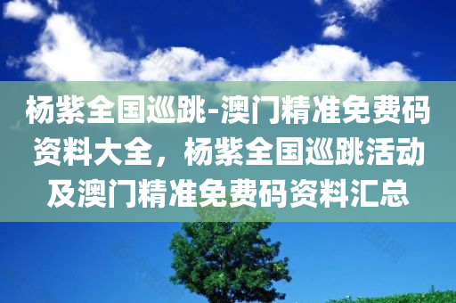 杨紫全国巡跳-澳门精准免费码资料大全，杨紫全国巡跳活动及澳门精准免费码资料汇总