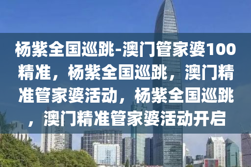 杨紫全国巡跳-澳门管家婆100精准，杨紫全国巡跳，澳门精准管家婆活动，杨紫全国巡跳，澳门精准管家婆活动开启
