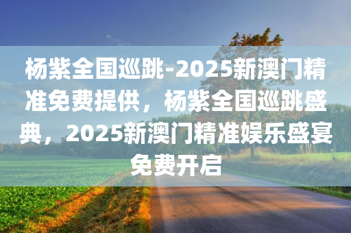 杨紫全国巡跳-2025新澳门精准免费提供，杨紫全国巡跳盛典，2025新澳门精准娱乐盛宴免费开启