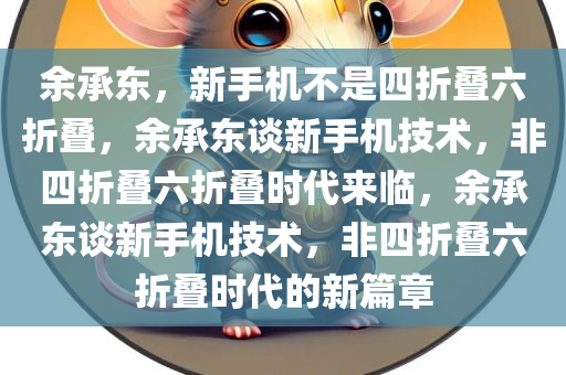 余承东，新手机不是四折叠六折叠，余承东谈新手机技术，非四折叠六折叠时代来临，余承东谈新手机技术，非四折叠六折叠时代的新篇章