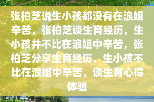 张柏芝说生小孩都没有在浪姐辛苦，张柏芝谈生育经历，生小孩并不比在浪姐中辛苦，张柏芝分享生育经历，生小孩不比在浪姐中辛苦，谈生育心得体验