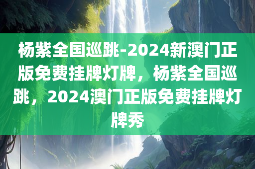 杨紫全国巡跳-2024新澳门正版免费挂牌灯牌，杨紫全国巡跳，2024澳门正版免费挂牌灯牌秀