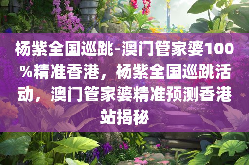 杨紫全国巡跳-澳门管家婆100%精准香港，杨紫全国巡跳活动，澳门管家婆精准预测香港站揭秘