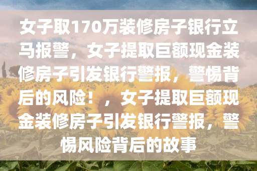 女子取170万装修房子银行立马报警，女子提取巨额现金装修房子引发银行警报，警惕背后的风险！，女子提取巨额现金装修房子引发银行警报，警惕风险背后的故事