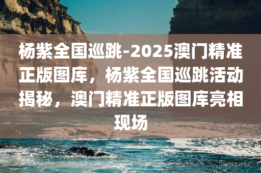 杨紫全国巡跳-2025澳门精准正版图库，杨紫全国巡跳活动揭秘，澳门精准正版图库亮相现场，杨紫全国巡跳活动揭秘，澳门精准正版图库亮相现场
