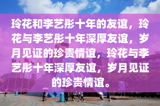 玲花和李艺彤十年的友谊，玲花与李艺彤十年深厚友谊，岁月见证的珍贵情谊，玲花与李艺彤十年深厚友谊，岁月见证的珍贵情谊。