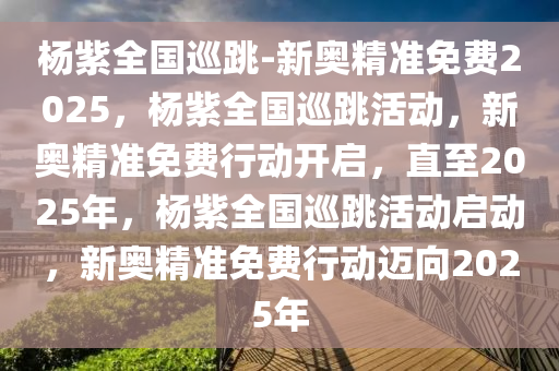 杨紫全国巡跳-新奥精准免费2025，杨紫全国巡跳活动，新奥精准免费行动开启，直至2025年，杨紫全国巡跳活动启动，新奥精准免费行动迈向2025年