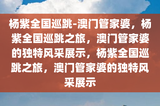 杨紫全国巡跳-澳门管家婆，杨紫全国巡跳之旅，澳门管家婆的独特风采展示，杨紫全国巡跳之旅，澳门管家婆的独特风采展示