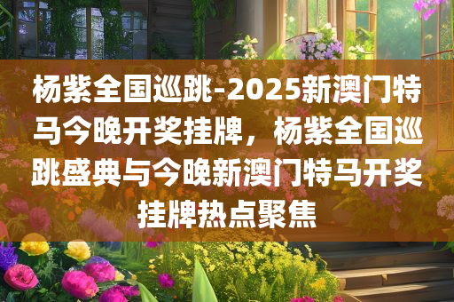 杨紫全国巡跳-2025新澳门特马今晚开奖挂牌，杨紫全国巡跳盛典与今晚新澳门特马开奖挂牌热点聚焦