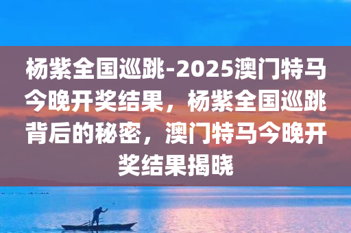 杨紫全国巡跳-2025澳门特马今晚开奖结果，杨紫全国巡跳背后的秘密，澳门特马今晚开奖结果揭晓，杨紫全国巡跳背后的秘密与澳门特马今晚开奖结果揭晓