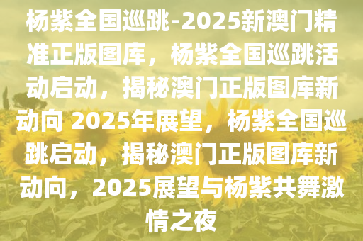 杨紫全国巡跳-2025新澳门精准正版图库，杨紫全国巡跳活动启动，揭秘澳门正版图库新动向 2025年展望，杨紫全国巡跳启动，揭秘澳门正版图库新动向，2025展望与杨紫共舞激情之夜