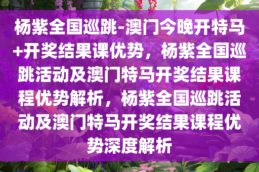 杨紫全国巡跳-澳门今晚开特马+开奖结果课优势，杨紫全国巡跳活动及澳门特马开奖结果课程优势解析，杨紫全国巡跳活动及澳门特马开奖结果课程优势深度解析