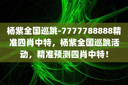 杨紫全国巡跳-7777788888精准四肖中特，杨紫全国巡跳活动，精准预测四肖中特！