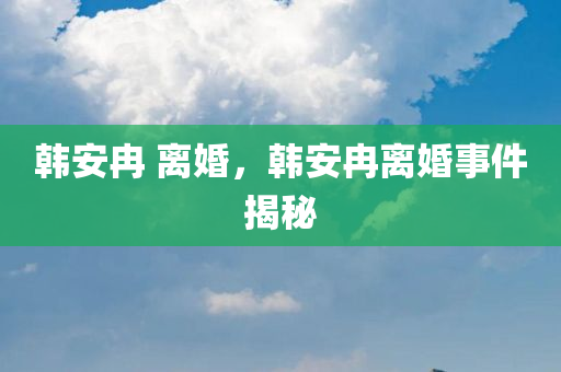 韩安冉 离婚，韩安冉离婚事件揭秘，韩安冉离婚事件揭秘，婚姻背后的真相