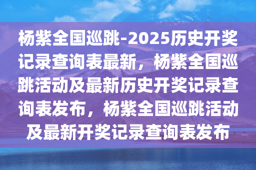 杨紫全国巡跳-2025历史开奖记录查询表最新，杨紫全国巡跳活动及最新历史开奖记录查询表发布，杨紫全国巡跳活动及最新开奖记录查询表发布