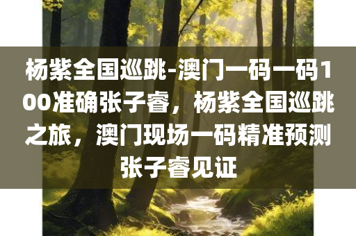 杨紫全国巡跳-澳门一码一码100准确张子睿，杨紫全国巡跳之旅，澳门现场一码精准预测张子睿见证，杨紫全国巡跳之旅，澳门现场精准预测见证人张子睿