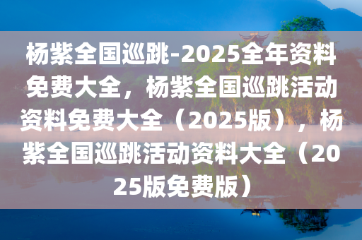 杨紫全国巡跳-2025全年资料免费大全，杨紫全国巡跳活动资料免费大全（2025版），杨紫全国巡跳活动资料大全（2025版免费版）