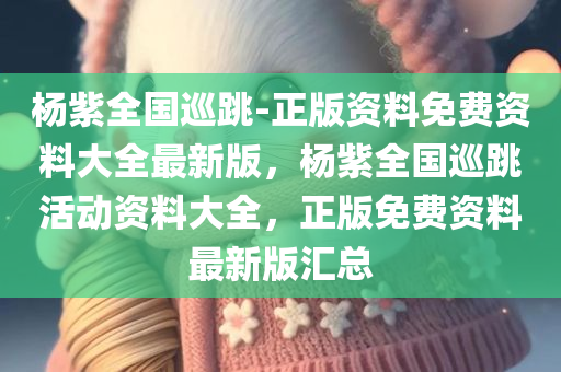 杨紫全国巡跳-正版资料免费资料大全最新版，杨紫全国巡跳活动资料大全，正版免费资料最新版汇总，杨紫全国巡跳活动资料大全，正版免费资料最新汇总