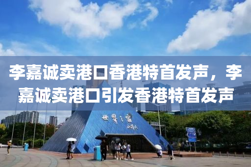 李嘉诚卖港口香港特首发声，李嘉诚卖港口引发香港特首发声，李嘉诚卖港口引发香港特首发声关注