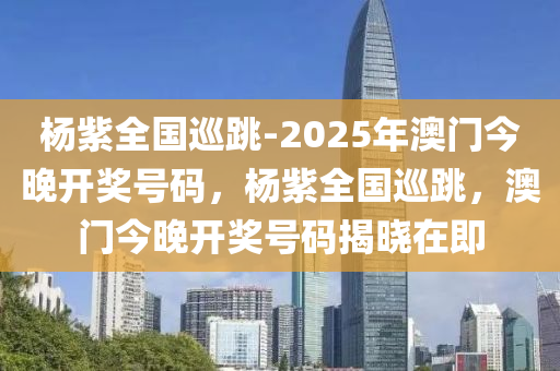 杨紫全国巡跳-2025年澳门今晚开奖号码，杨紫全国巡跳，澳门今晚开奖号码揭晓在即，杨紫全国巡跳与澳门今晚开奖号码揭晓，热点事件聚焦