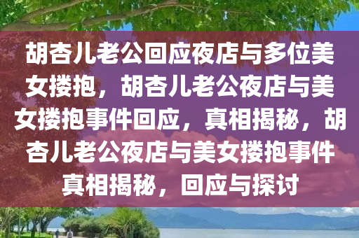 胡杏儿老公回应夜店与多位美女搂抱，胡杏儿老公夜店与美女搂抱事件回应，真相揭秘，胡杏儿老公夜店与美女搂抱事件真相揭秘，回应与探讨