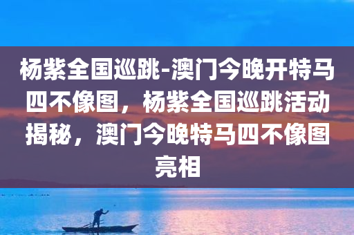 杨紫全国巡跳-澳门今晚开特马四不像图，杨紫全国巡跳活动揭秘，澳门今晚特马四不像图亮相