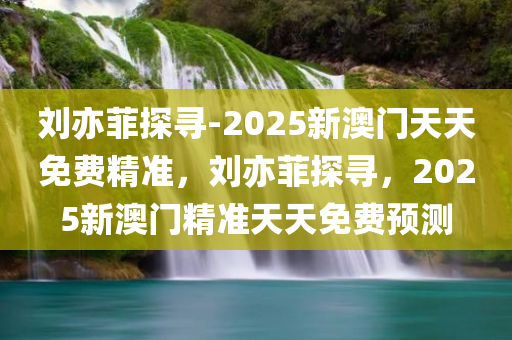 刘亦菲探寻-2025新澳门天天免费精准，刘亦菲探寻，2025新澳门精准天天免费预测，刘亦菲探寻与澳门精准预测，揭秘未来奥秘