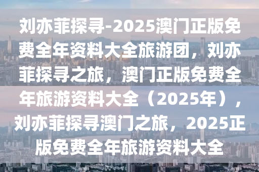 刘亦菲探寻-2025澳门正版免费全年资料大全旅游团，刘亦菲探寻之旅，澳门正版免费全年旅游资料大全（2025年），刘亦菲探寻澳门之旅，2025正版免费全年旅游资料大全