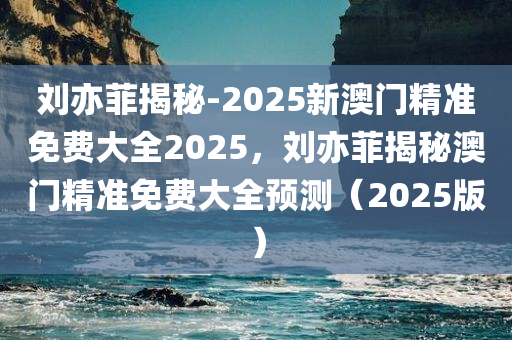 刘亦菲揭秘-2025新澳门精准免费大全2025，刘亦菲揭秘澳门精准免费大全预测（2025版）