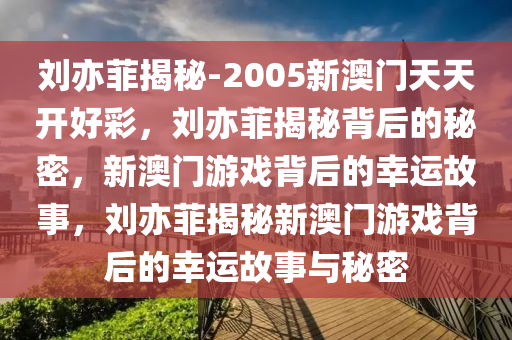 刘亦菲揭秘-2005新澳门天天开好彩，刘亦菲揭秘背后的秘密，新澳门游戏背后的幸运故事，刘亦菲揭秘新澳门游戏背后的幸运故事与秘密