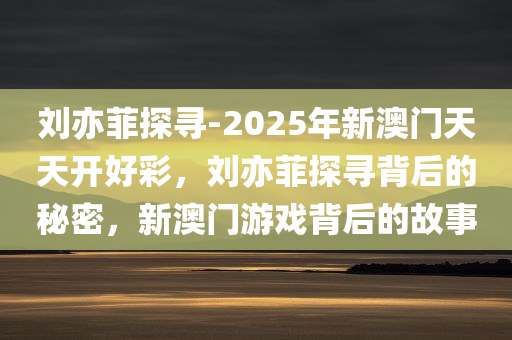 刘亦菲探寻-2025年新澳门天天开好彩，刘亦菲探寻背后的秘密，新澳门游戏背后的故事，刘亦菲探寻背后的秘密与新澳门游戏背后的故事揭秘