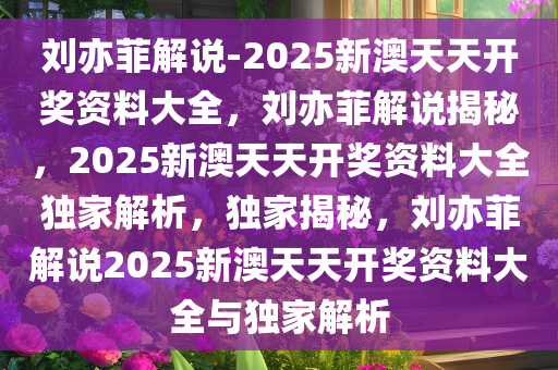 刘亦菲解说-2025新澳天天开奖资料大全，刘亦菲解说揭秘，2025新澳天天开奖资料大全独家解析，独家揭秘，刘亦菲解说2025新澳天天开奖资料大全与独家解析