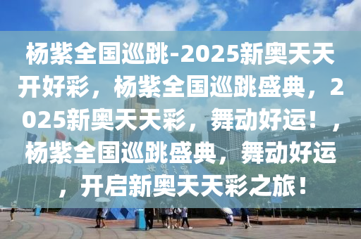 杨紫全国巡跳-2025新奥天天开好彩，杨紫全国巡跳盛典，2025新奥天天彩，舞动好运！，杨紫全国巡跳盛典，舞动好运，开启新奥天天彩之旅！