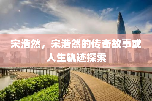 宋浩然，宋浩然的传奇故事或人生轨迹探索