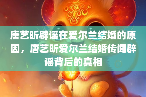 唐艺昕辟谣在爱尔兰结婚的原因，唐艺昕爱尔兰结婚传闻辟谣背后的真相