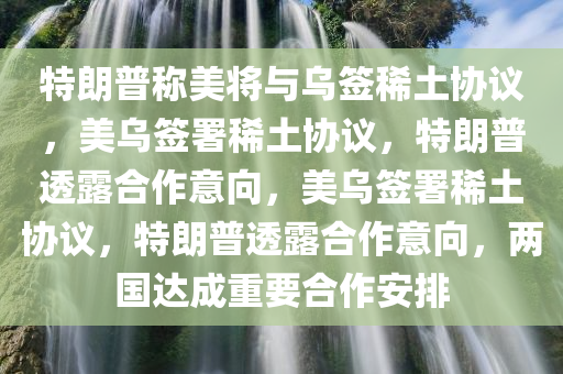 特朗普称美将与乌签稀土协议，美乌签署稀土协议，特朗普透露合作意向，美乌签署稀土协议，特朗普透露合作意向，两国达成重要合作安排