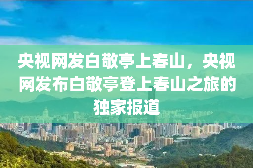 央视网发白敬亭上春山，央视网发布白敬亭登上春山之旅的独家报道