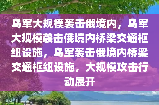 乌军大规模袭击俄境内，乌军大规模袭击俄境内桥梁交通枢纽设施，乌军袭击俄境内桥梁交通枢纽设施，大规模攻击行动展开